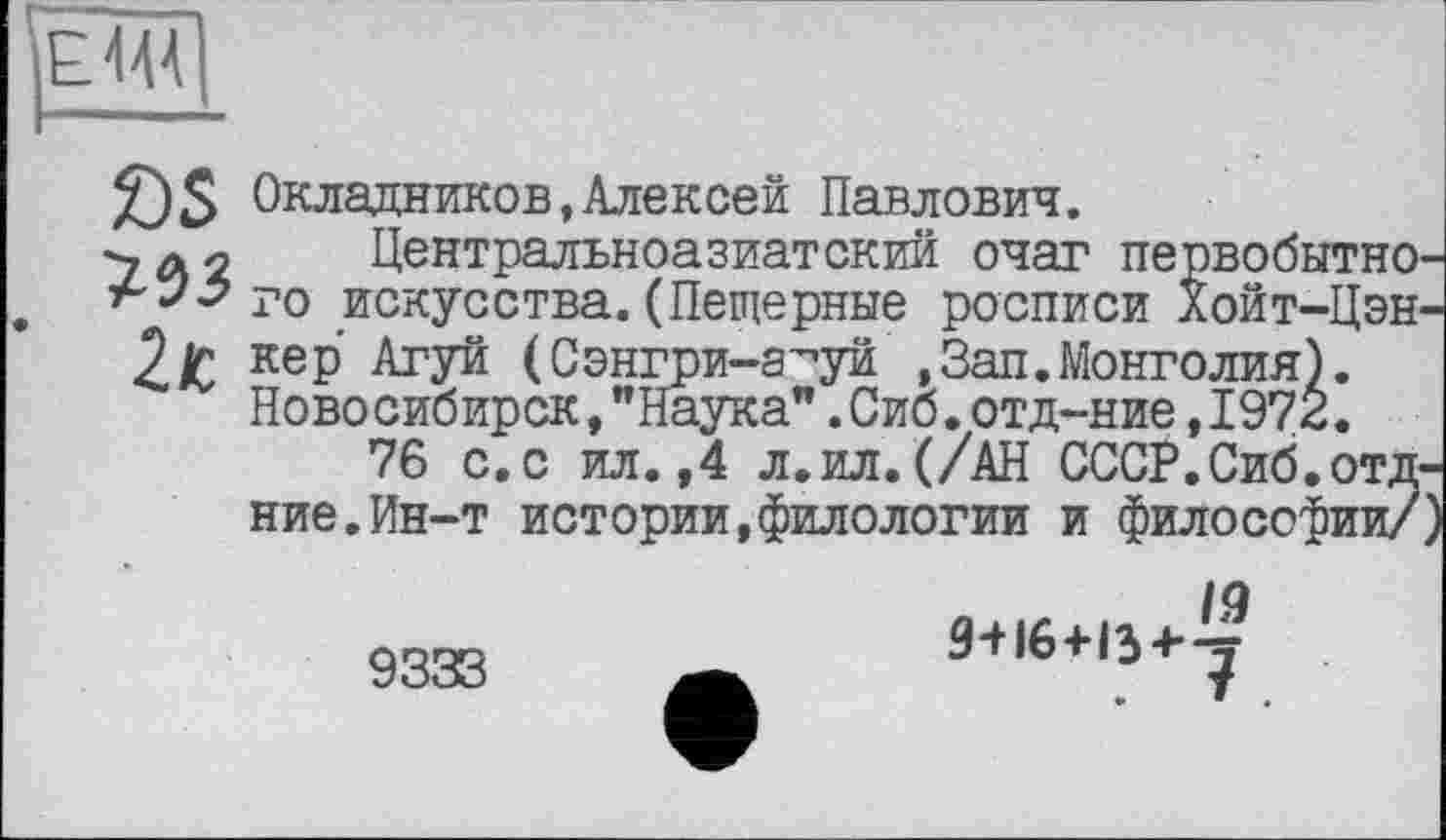 ﻿£)$ Окладников,Алексей Павлович.
у а 2 Центральноазиатский очаг первобытно' г'”<7 го искусства. (Пещерные росписи Хойт-Цэн-2/С кеР кгУй (Сэнгри-а^уй ,Зап.Монголия).
Ново сибирск,"Наука”.Сиб.отд-ние, I97Ê.
76 с. с ил. ,4 л.ил. (/АН СССР. Сиб. отд-ние. Ин-т истории,филологии и философии/
9333
19 9+16+134-